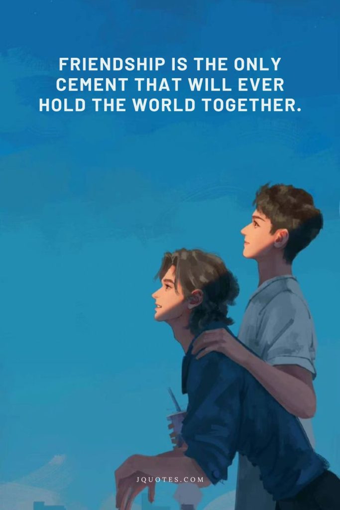 Friendship is the only cement that will ever hold the world together.