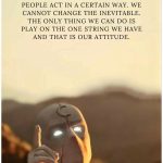 We cannot change our past. We cannot change the fact that people act in a certain way. We cannot change the inevitable. The only thing we can do is play on the one string we have and that is our attitude.