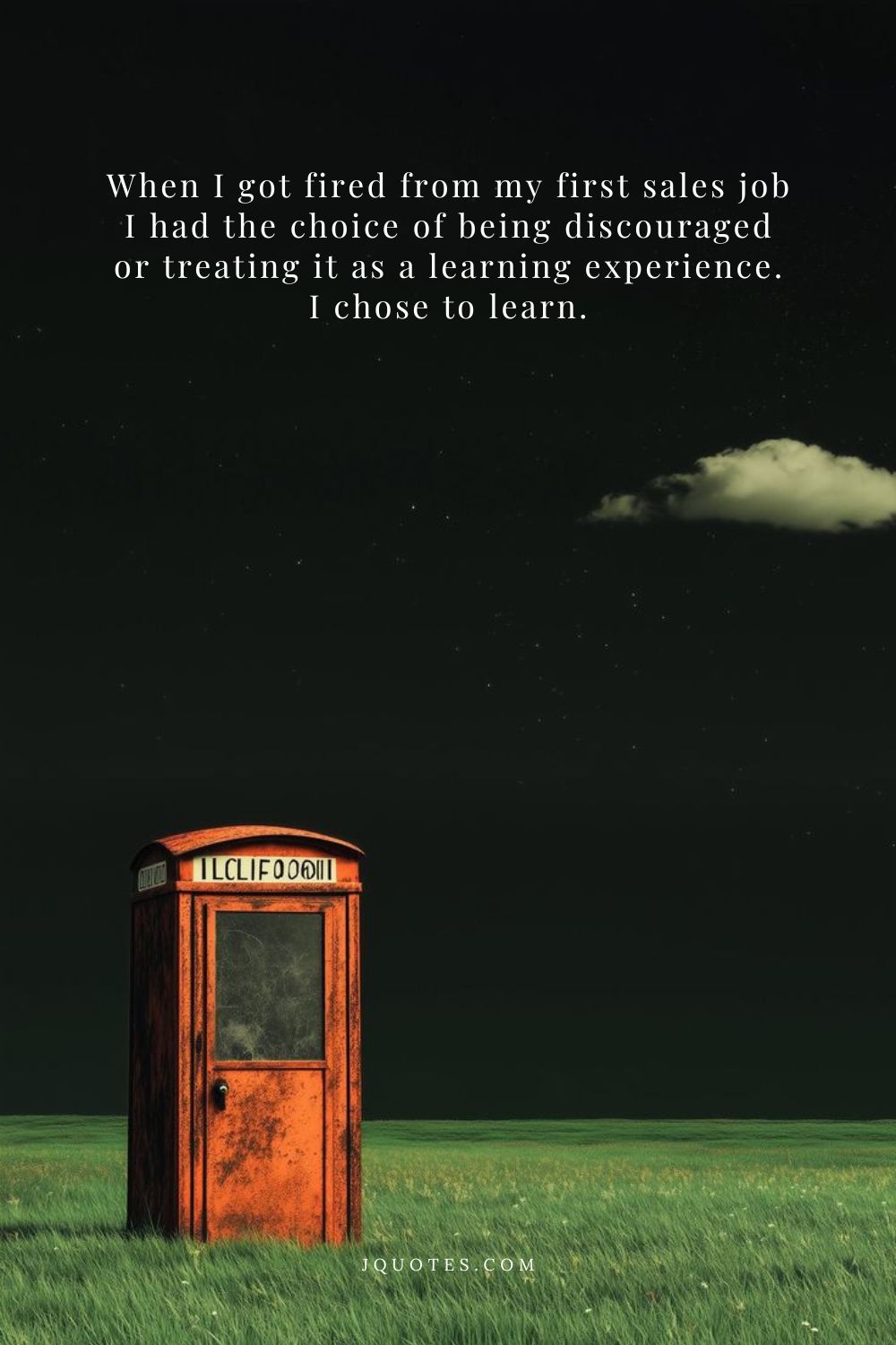 When I got fired from my first sales job I had the choice of being discouraged or treating it as a learning experience. I chose to learn. - Barbara Corcoran | JQuotes.com jQuotes.com When I got fired from my first sales job I had the choice of being discouraged or treating it as a learning experience. I chose to learn.