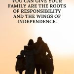 The greatest gifts you can give your family are the roots of responsibility and the wings of independence.