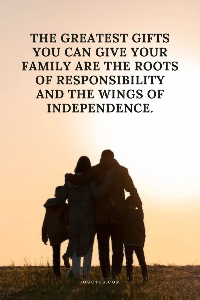The greatest gifts you can give your family are the roots of responsibility and the wings of independence.